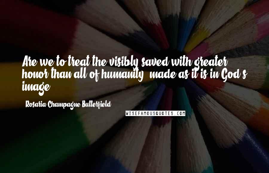 Rosaria Champagne Butterfield quotes: Are we to treat the visibly saved with greater honor than all of humanity, made as it is in God's image? Rosaria Champagne Butterfield quotes: Are we to treat the visibly saved with greater honor than all of humanity, made as it is in God's image?