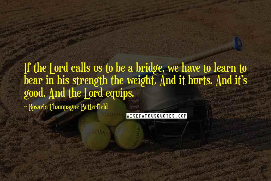 Rosaria Champagne Butterfield quotes: If the Lord calls us to be a bridge, we have to learn to bear in his strength the weight. And it hurts. And it's good. And the Lord equips. Rosaria Champagne Butterfield quotes: If the Lord calls us to be a bridge, we have to learn to bear in his strength the weight. And it hurts. And it's good. And the Lord equips.