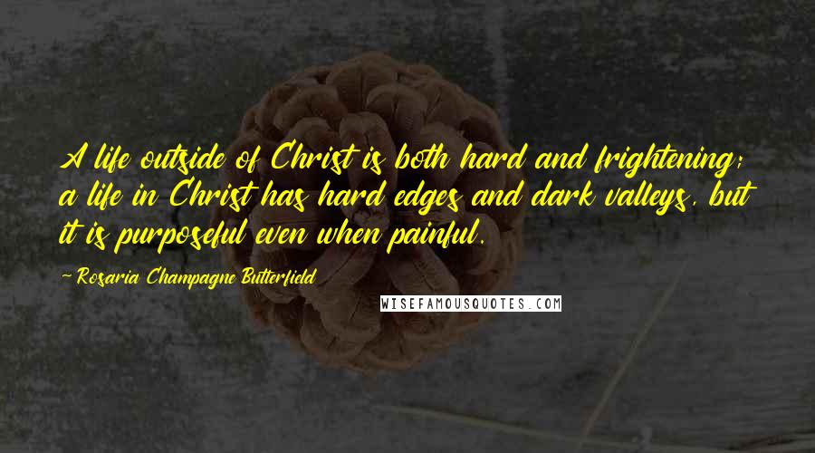 Rosaria Champagne Butterfield quotes: A life outside of Christ is both hard and frightening; a life in Christ has hard edges and dark valleys, but it is purposeful even when painful. Rosaria Champagne Butterfield quotes: A life outside of Christ is both hard and frightening; a life in Christ has hard edges and dark valleys, but it is purposeful even when painful.