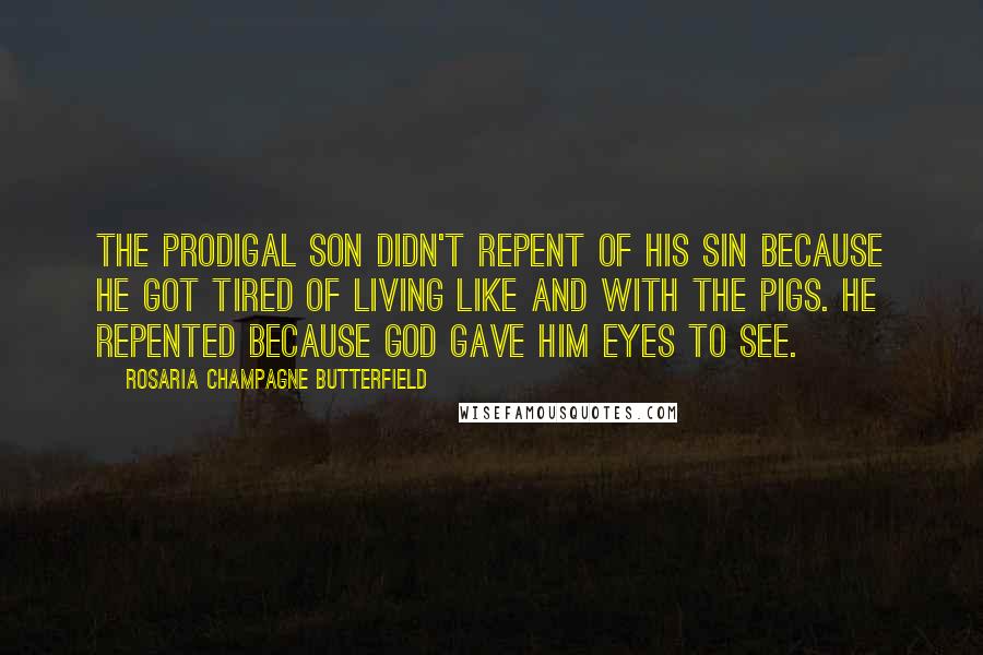 Rosaria Champagne Butterfield quotes: The Prodigal Son didn't repent of his sin because he got tired of living like and with the pigs. He repented because God gave him eyes to see. Rosaria Champagne Butterfield quotes: The Prodigal Son didn't repent of his sin because he got tired of living like and with the pigs. He repented because God gave him eyes to see.
