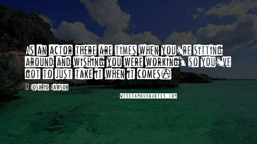Rosario Dawson quotes: As an actor there are times when you're sitting around and wishing you were working, so you've got to just take it when it comes.