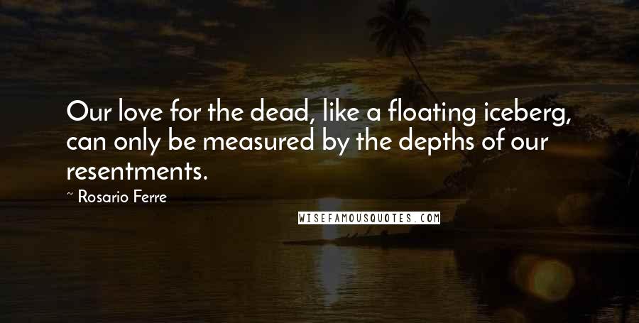 Rosario Ferre quotes: Our love for the dead, like a floating iceberg, can only be measured by the depths of our resentments. Rosario Ferre quotes: Our love for the dead, like a floating iceberg, can only be measured by the depths of our resentments.