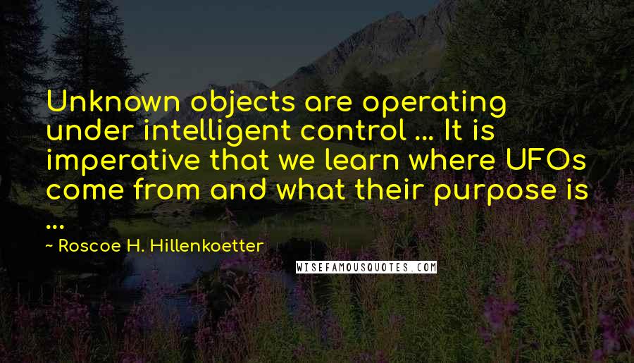 Roscoe H. Hillenkoetter quotes: Unknown objects are operating under intelligent control ... It is imperative that we learn where UFOs come from and what their purpose is ...