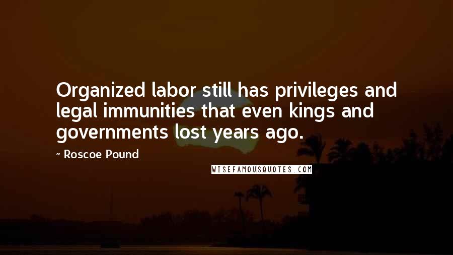 Roscoe Pound quotes: Organized labor still has privileges and legal immunities that even kings and governments lost years ago.