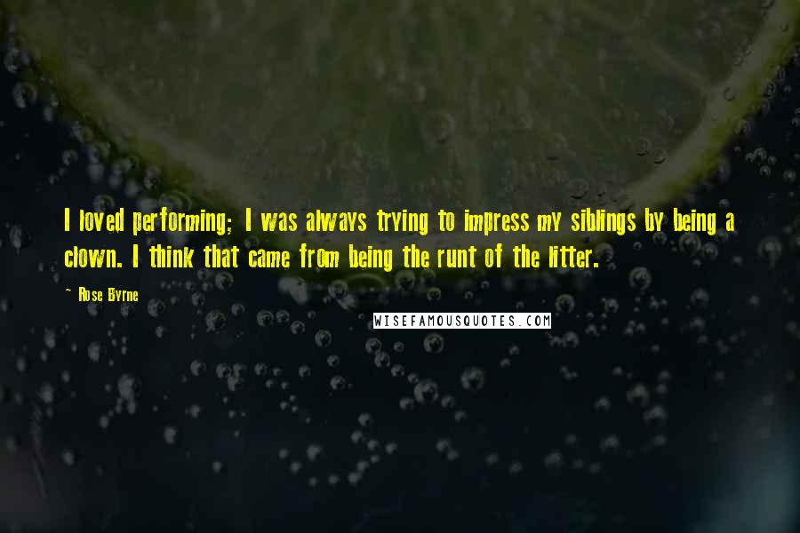 Rose Byrne quotes: I loved performing; I was always trying to impress my siblings by being a clown. I think that came from being the runt of the litter.