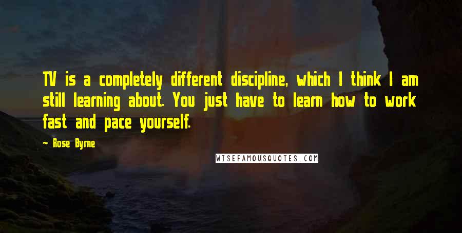 Rose Byrne quotes: TV is a completely different discipline, which I think I am still learning about. You just have to learn how to work fast and pace yourself. Rose Byrne quotes: TV is a completely different discipline, which I think I am still learning about. You just have to learn how to work fast and pace yourself.