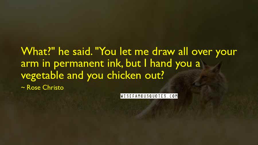 Rose Christo quotes: What?" he said. "You let me draw all over your arm in permanent ink, but I hand you a vegetable and you chicken out? Rose Christo quotes: What?" he said. "You let me draw all over your arm in permanent ink, but I hand you a vegetable and you chicken out?