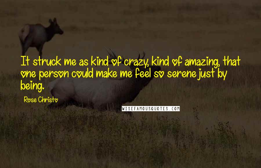 Rose Christo quotes: It struck me as kind of crazy, kind of amazing, that one person could make me feel so serene just by being. Rose Christo quotes: It struck me as kind of crazy, kind of amazing, that one person could make me feel so serene just by being.