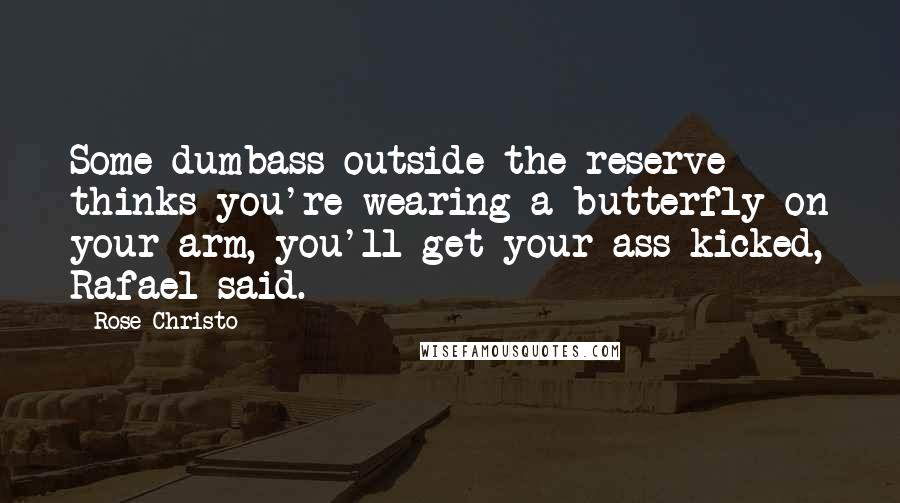 Rose Christo quotes: Some dumbass outside the reserve thinks you're wearing a butterfly on your arm, you'll get your ass kicked, Rafael said. Rose Christo quotes: Some dumbass outside the reserve thinks you're wearing a butterfly on your arm, you'll get your ass kicked, Rafael said.