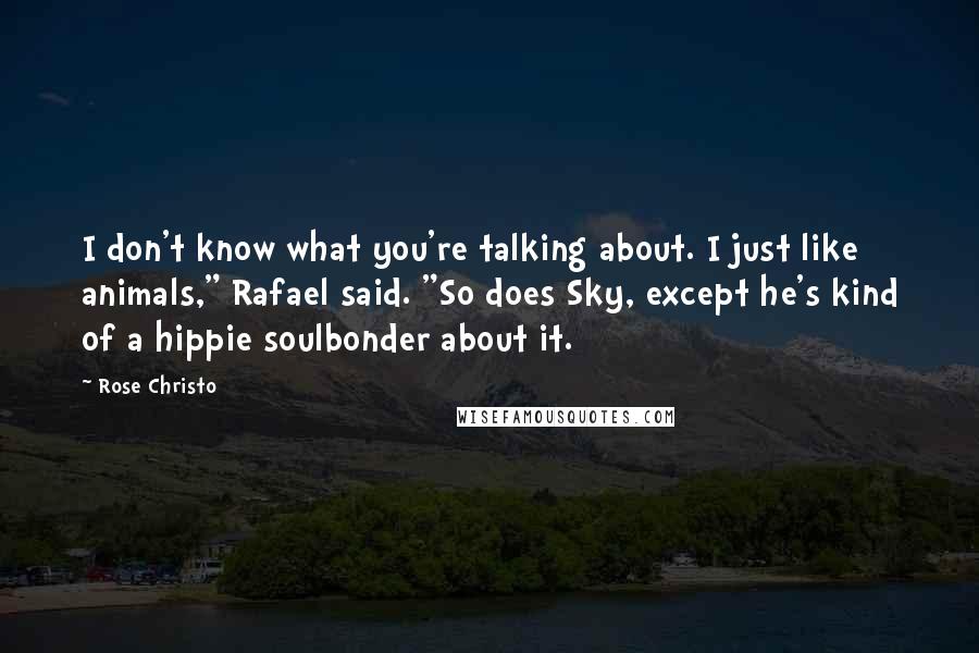 Rose Christo quotes: I don't know what you're talking about. I just like animals," Rafael said. "So does Sky, except he's kind of a hippie soulbonder about it. Rose Christo quotes: I don't know what you're talking about. I just like animals," Rafael said. "So does Sky, except he's kind of a hippie soulbonder about it.