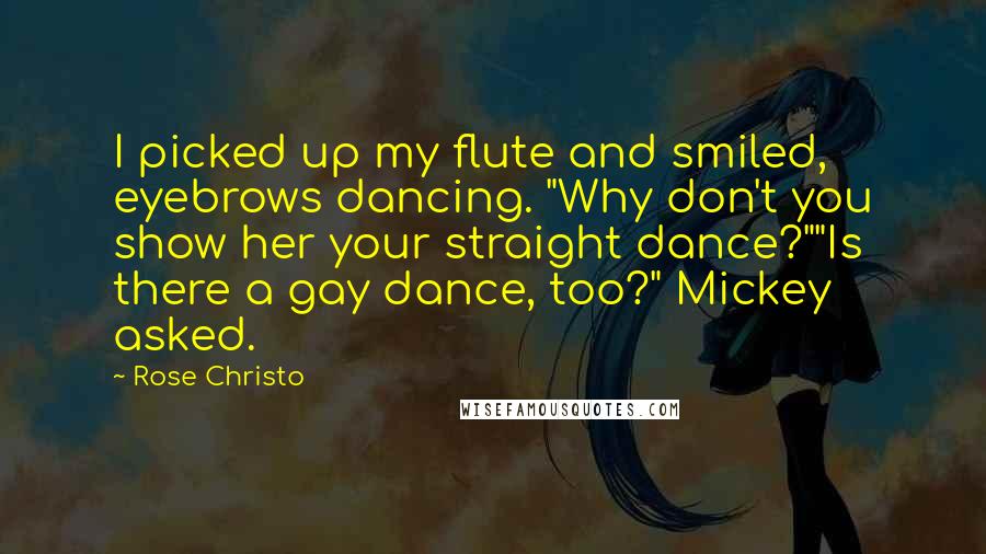 Rose Christo quotes: I picked up my flute and smiled, eyebrows dancing. "Why don't you show her your straight dance?""Is there a gay dance, too?" Mickey asked. Rose Christo quotes: I picked up my flute and smiled, eyebrows dancing. "Why don't you show her your straight dance?""Is there a gay dance, too?" Mickey asked.