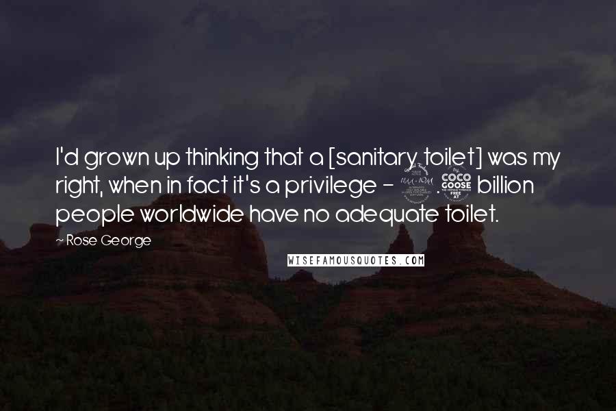 Rose George quotes: I'd grown up thinking that a [sanitary toilet] was my right, when in fact it's a privilege - 2.5 billion people worldwide have no adequate toilet.