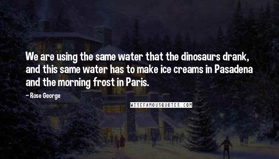 Rose George quotes: We are using the same water that the dinosaurs drank, and this same water has to make ice creams in Pasadena and the morning frost in Paris.