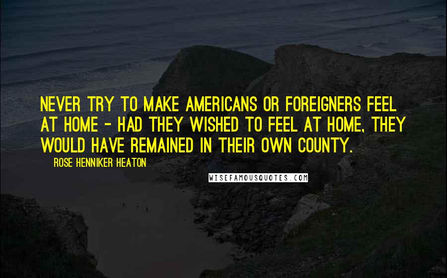 Rose Henniker Heaton quotes: Never try to make Americans or foreigners feel at home - had they wished to feel at home, they would have remained in their own county.