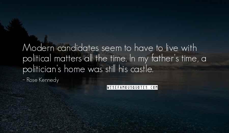 Rose Kennedy quotes: Modern candidates seem to have to live with political matters all the time. In my father's time, a politician's home was still his castle. Rose Kennedy quotes: Modern candidates seem to have to live with political matters all the time. In my father's time, a politician's home was still his castle.