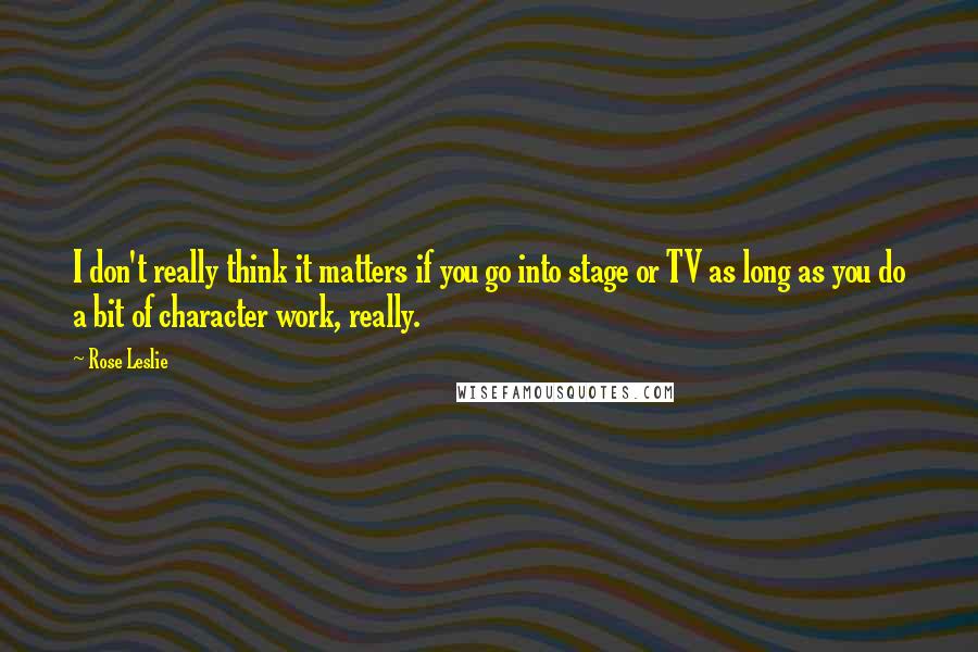 Rose Leslie quotes: I don't really think it matters if you go into stage or TV as long as you do a bit of character work, really.