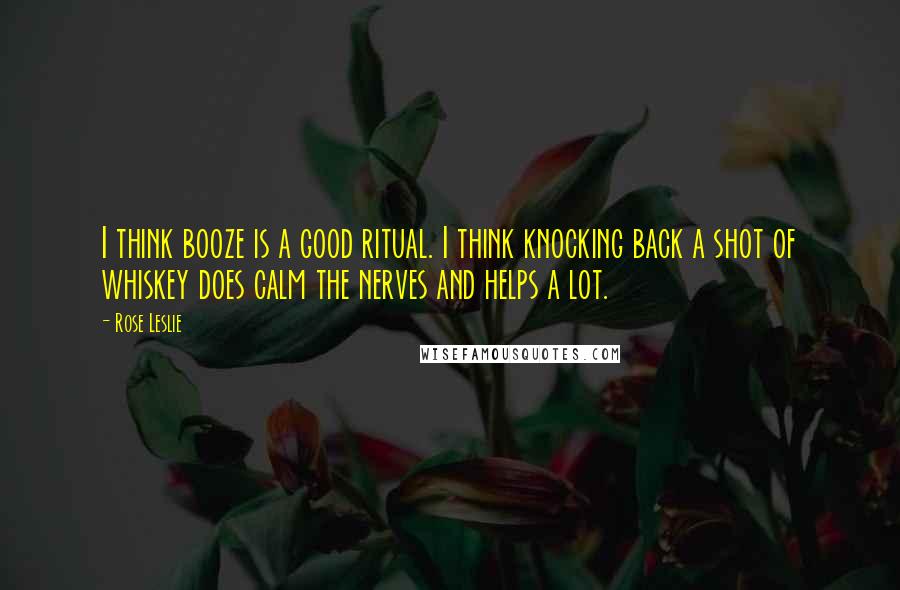 Rose Leslie quotes: I think booze is a good ritual. I think knocking back a shot of whiskey does calm the nerves and helps a lot.