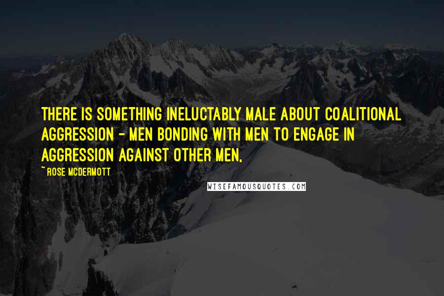 Rose McDermott quotes: There is something ineluctably male about coalitional aggression - men bonding with men to engage in aggression against other men, Rose McDermott quotes: There is something ineluctably male about coalitional aggression - men bonding with men to engage in aggression against other men,