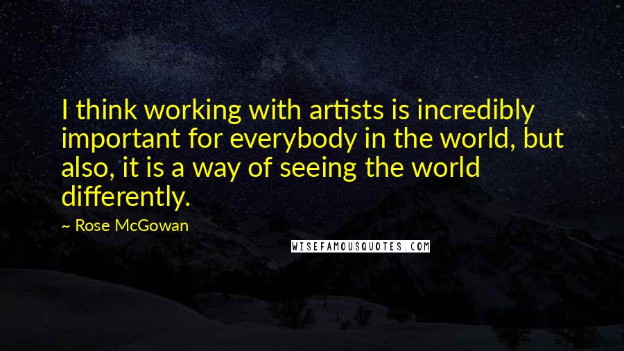 Rose McGowan quotes: I think working with artists is incredibly important for everybody in the world, but also, it is a way of seeing the world differently.