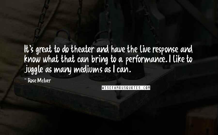 Rose McIver quotes: It's great to do theater and have the live response and know what that can bring to a performance. I like to juggle as many mediums as I can.