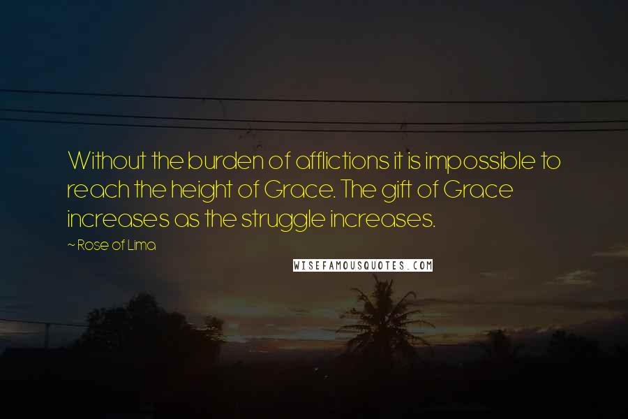 Rose Of Lima quotes: Without the burden of afflictions it is impossible to reach the height of Grace. The gift of Grace increases as the struggle increases.