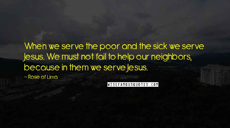 Rose Of Lima quotes: When we serve the poor and the sick we serve Jesus. We must not fail to help our neighbors, because in them we serve Jesus.