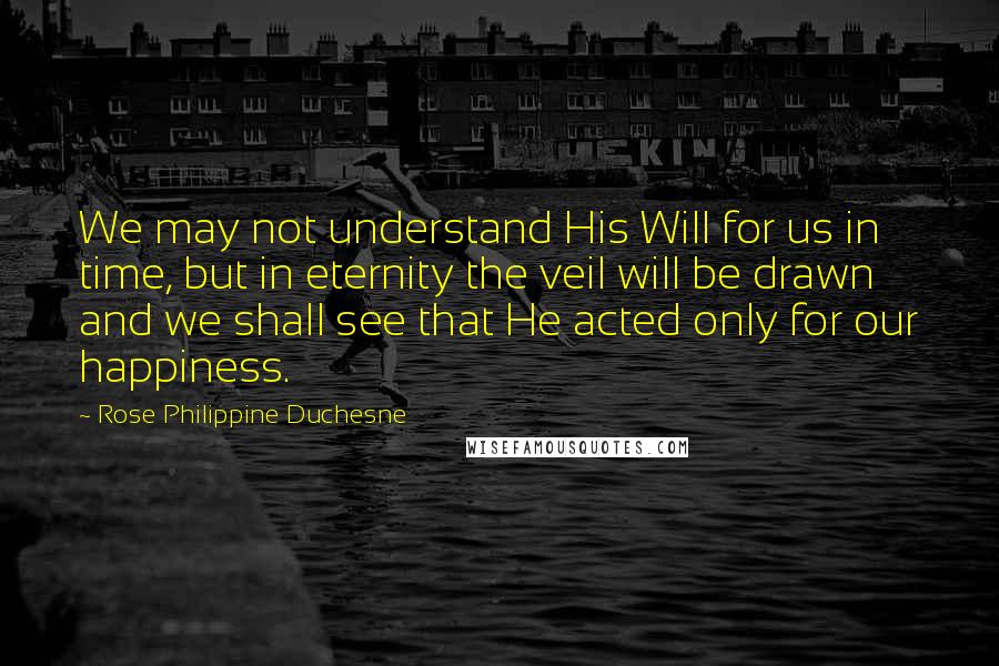 Rose Philippine Duchesne quotes: We may not understand His Will for us in time, but in eternity the veil will be drawn and we shall see that He acted only for our happiness.
