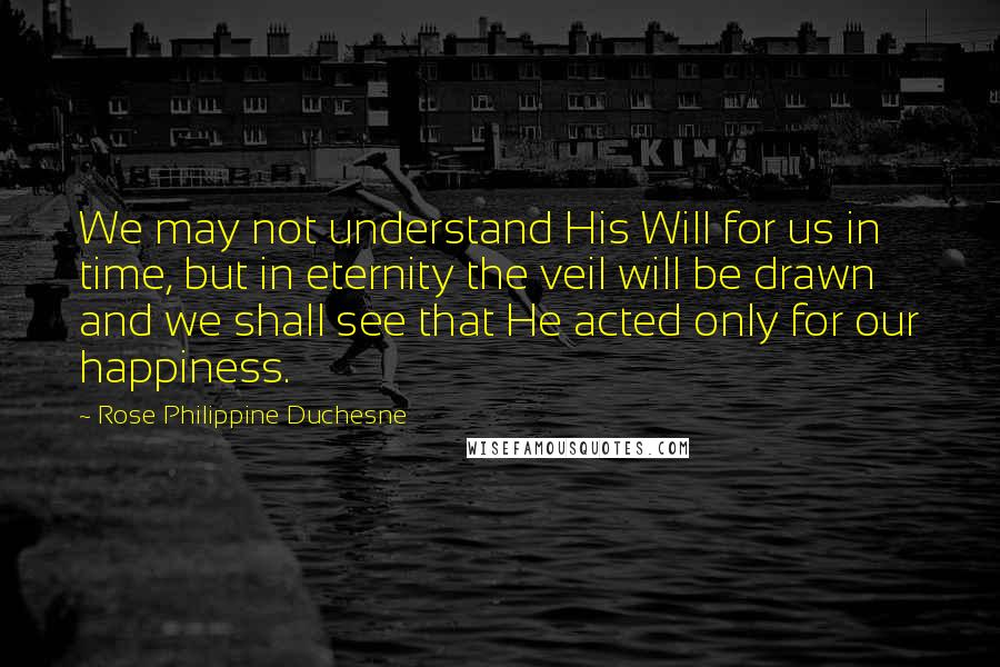 Rose Philippine Duchesne quotes: We may not understand His Will for us in time, but in eternity the veil will be drawn and we shall see that He acted only for our happiness. Rose Philippine Duchesne quotes: We may not understand His Will for us in time, but in eternity the veil will be drawn and we shall see that He acted only for our happiness.