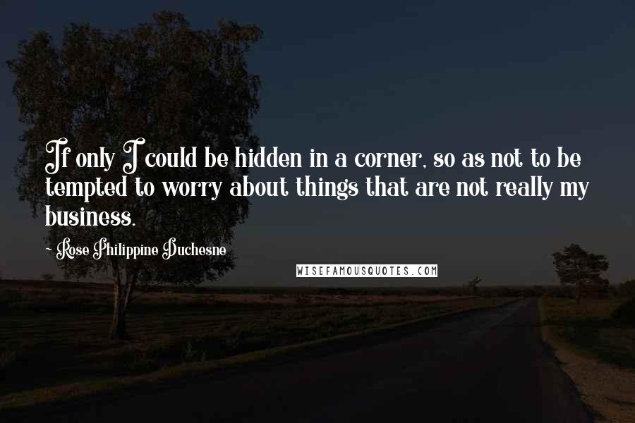 Rose Philippine Duchesne quotes: If only I could be hidden in a corner, so as not to be tempted to worry about things that are not really my business. Rose Philippine Duchesne quotes: If only I could be hidden in a corner, so as not to be tempted to worry about things that are not really my business.