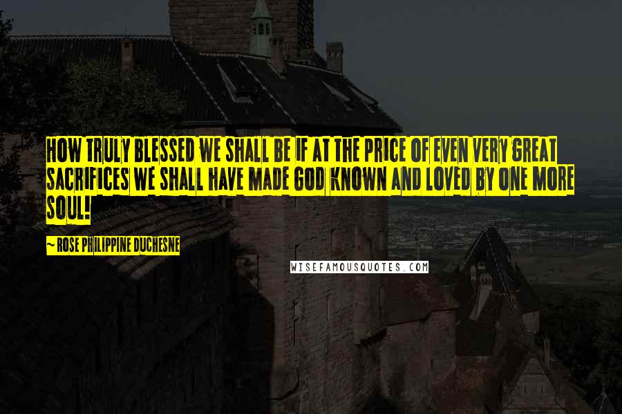 Rose Philippine Duchesne quotes: How truly blessed we shall be if at the price of even very great sacrifices we shall have made God known and loved by one more soul! Rose Philippine Duchesne quotes: How truly blessed we shall be if at the price of even very great sacrifices we shall have made God known and loved by one more soul!