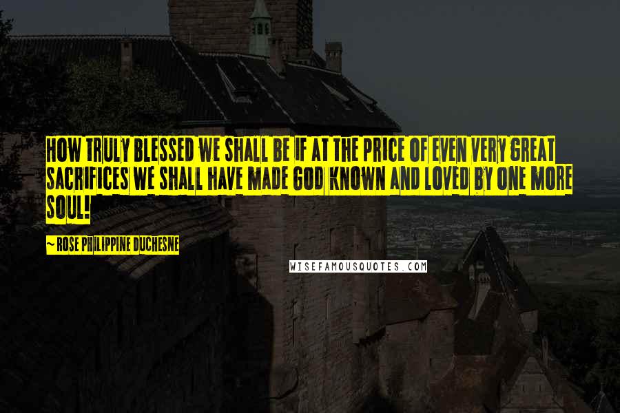 Rose Philippine Duchesne quotes: How truly blessed we shall be if at the price of even very great sacrifices we shall have made God known and loved by one more soul!