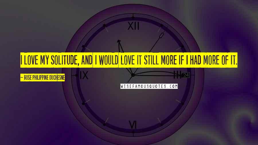 Rose Philippine Duchesne quotes: I love my solitude, and I would love it still more if I had more of it.