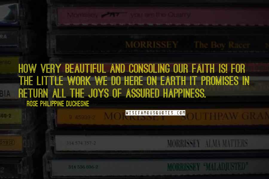Rose Philippine Duchesne quotes: How very beautiful and consoling our faith is! For the little work we do here on earth it promises in return all the joys of assured happiness. Rose Philippine Duchesne quotes: How very beautiful and consoling our faith is! For the little work we do here on earth it promises in return all the joys of assured happiness.