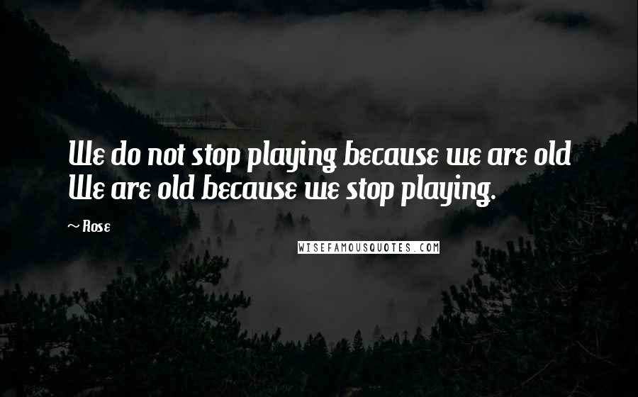 Rose quotes: We do not stop playing because we are old We are old because we stop playing.