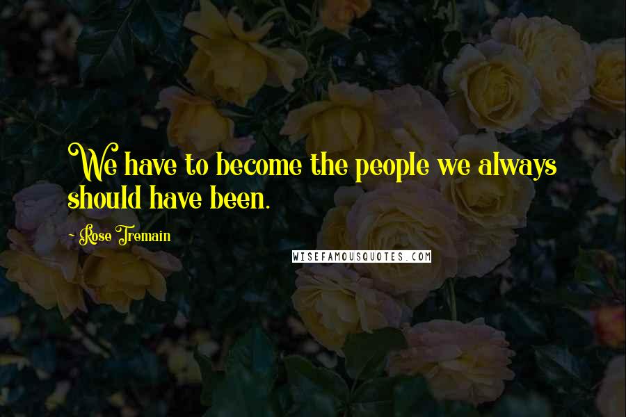 Rose Tremain quotes: We have to become the people we always should have been.