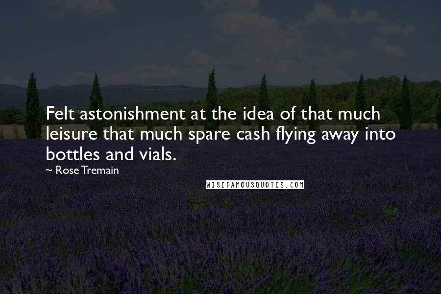 Rose Tremain quotes: Felt astonishment at the idea of that much leisure that much spare cash flying away into bottles and vials. Rose Tremain quotes: Felt astonishment at the idea of that much leisure that much spare cash flying away into bottles and vials.