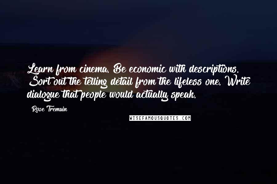 Rose Tremain quotes: Learn from cinema. Be economic with descriptions. Sort out the telling detail from the lifeless one. Write dialogue that people would actually speak. Rose Tremain quotes: Learn from cinema. Be economic with descriptions. Sort out the telling detail from the lifeless one. Write dialogue that people would actually speak.