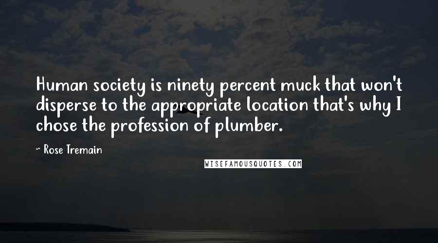 Rose Tremain quotes: Human society is ninety percent muck that won't disperse to the appropriate location that's why I chose the profession of plumber.