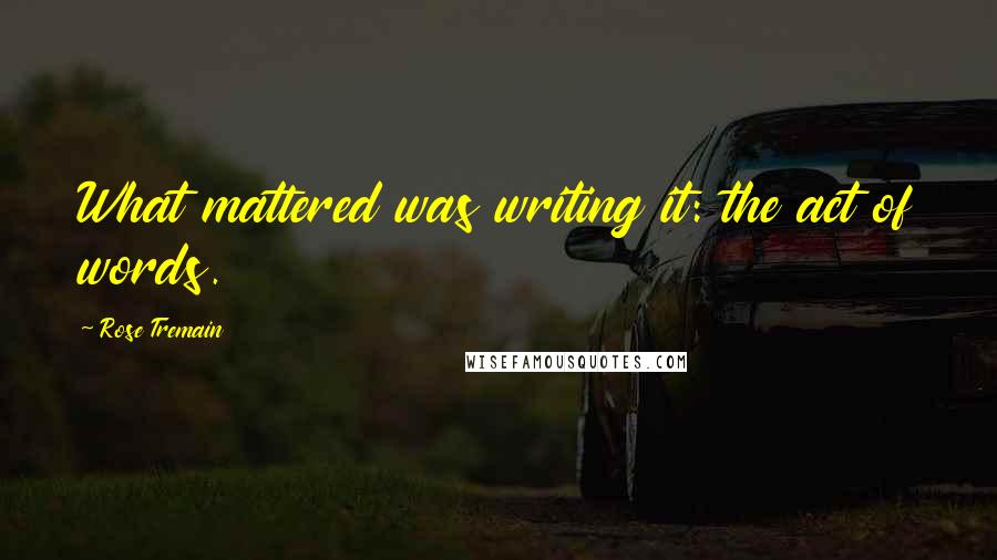Rose Tremain quotes: What mattered was writing it: the act of words.