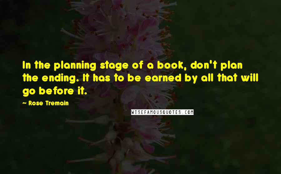 Rose Tremain quotes: In the planning stage of a book, don't plan the ending. It has to be earned by all that will go before it.