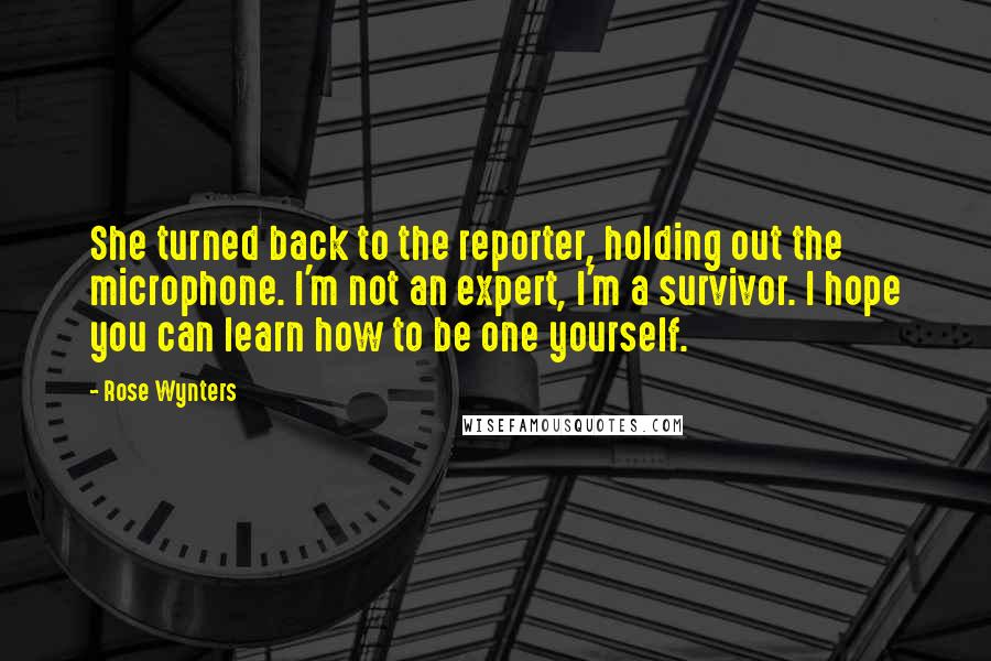 Rose Wynters quotes: She turned back to the reporter, holding out the microphone. I'm not an expert, I'm a survivor. I hope you can learn how to be one yourself. Rose Wynters quotes: She turned back to the reporter, holding out the microphone. I'm not an expert, I'm a survivor. I hope you can learn how to be one yourself.