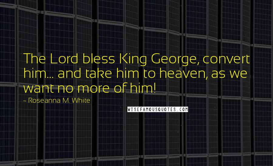 Roseanna M. White quotes: The Lord bless King George, convert him... and take him to heaven, as we want no more of him!