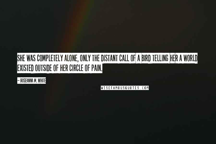 Roseanna M. White quotes: She was completely alone, only the distant call of a bird telling her a world existed outside of her circle of pain.