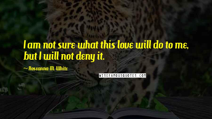 Roseanna M. White quotes: I am not sure what this love will do to me, but I will not deny it.