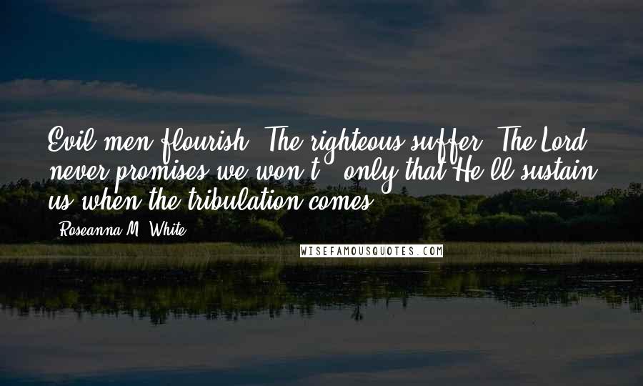 Roseanna M. White quotes: Evil men flourish. The righteous suffer. The Lord never promises we won't - only that He'll sustain us when the tribulation comes.