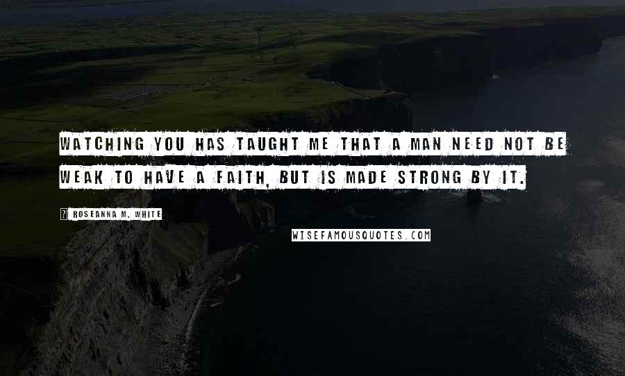 Roseanna M. White quotes: Watching you has taught me that a man need not be weak to have a faith, but is made strong by it.