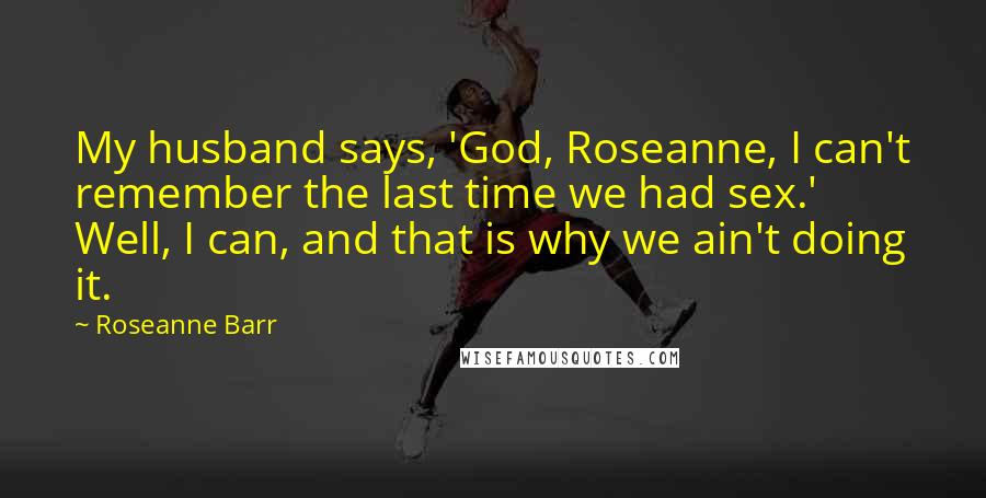 Roseanne Barr quotes: My husband says, 'God, Roseanne, I can't remember the last time we had sex.' Well, I can, and that is why we ain't doing it.