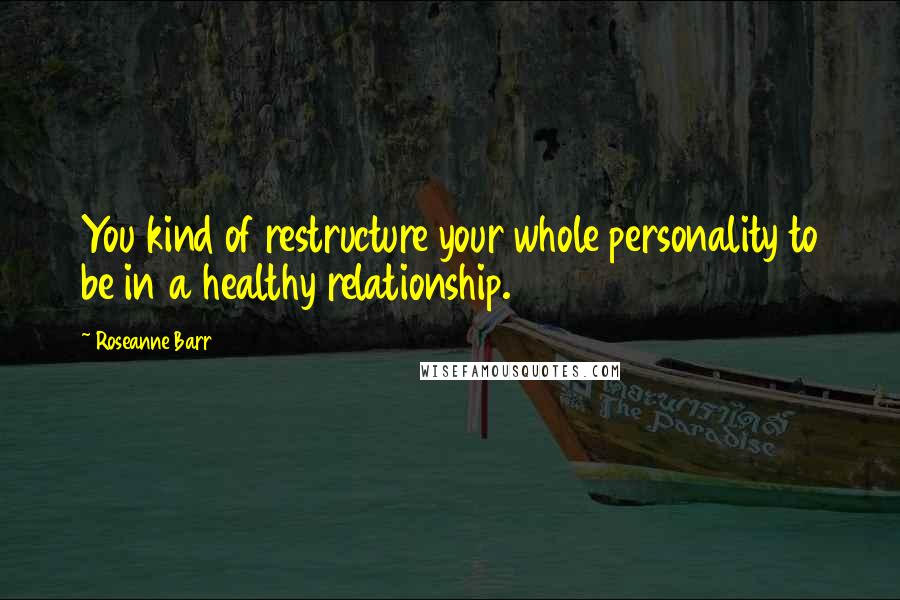 Roseanne Barr quotes: You kind of restructure your whole personality to be in a healthy relationship.