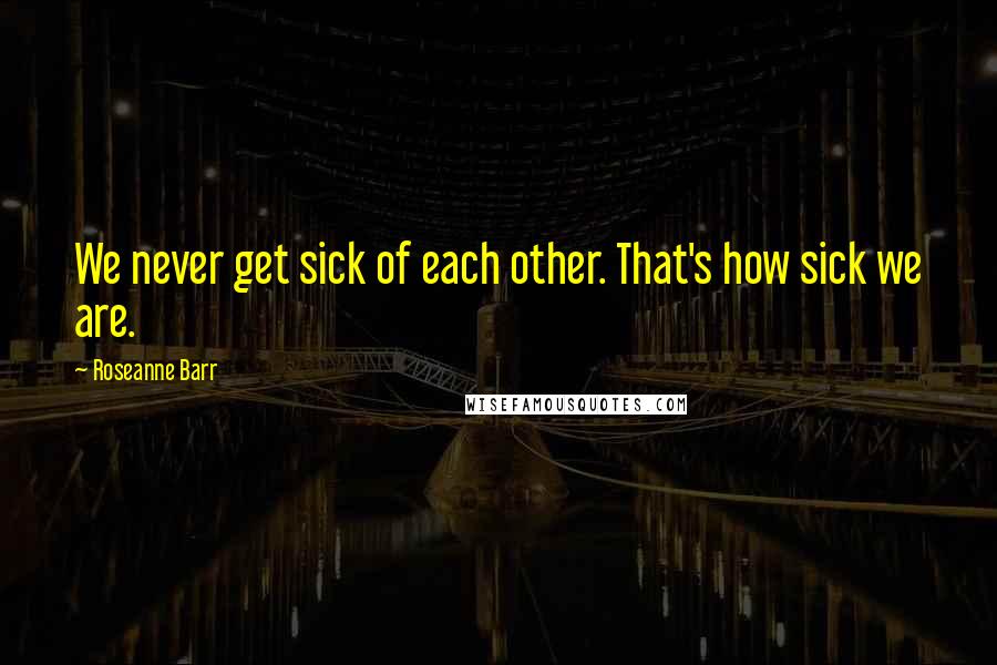 Roseanne Barr quotes: We never get sick of each other. That's how sick we are.