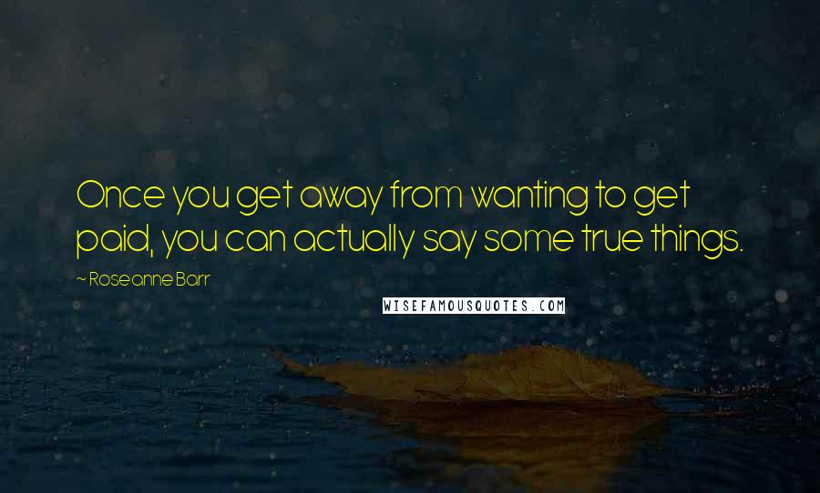 Roseanne Barr quotes: Once you get away from wanting to get paid, you can actually say some true things.